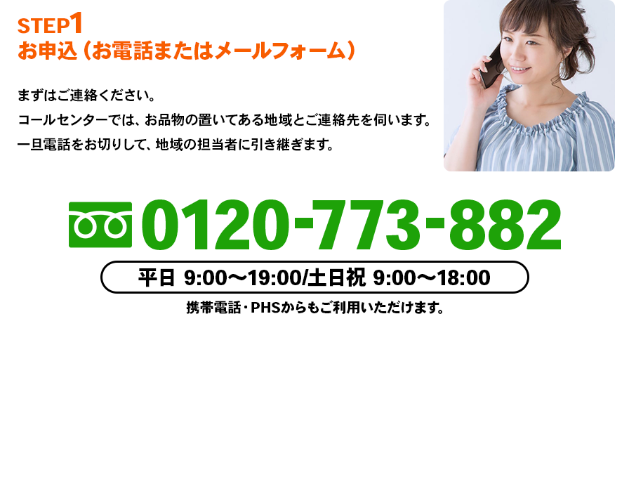 STEP1 お申込（お電話またはメールフォーム）まずはご連絡ください。コールセンターでは、お品物の置いてある地域とご連絡先を伺います。一旦電話をお切りして、地域の担当者に引き継ぎます。